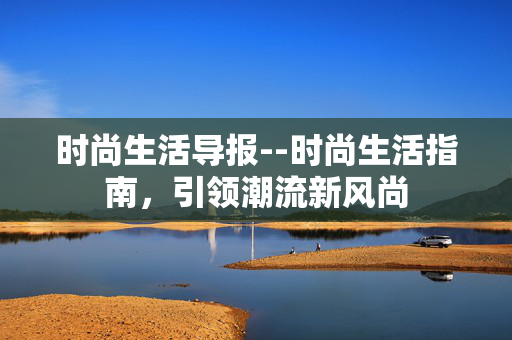 时尚生活导报--时尚生活指南，引领潮流新风尚