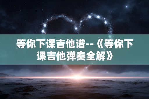 等你下课吉他谱--《等你下课吉他弹奏全解》 等你下课吉他谱--《等你下课吉他弹奏全解》