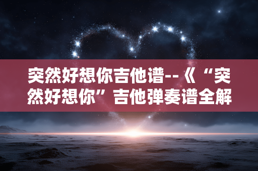 突然好想你吉他谱--《“突然好想你”吉他弹奏谱全解析》 突然好想你吉他谱--《“突然好想你”吉他弹奏谱全解析》