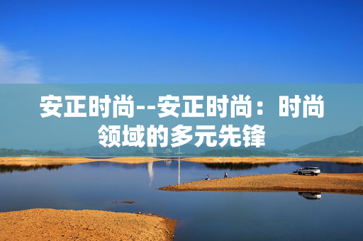安正时尚--安正时尚：时尚领域的多元先锋