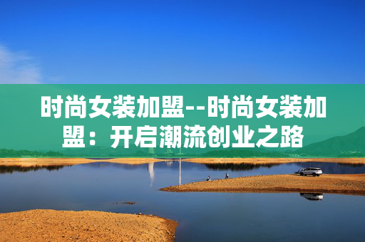 时尚女装加盟--时尚女装加盟：开启潮流创业之路