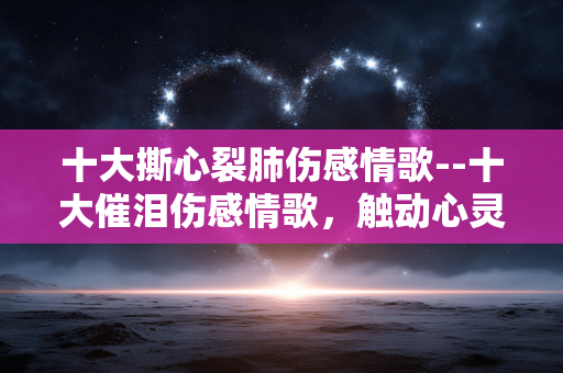 十大撕心裂肺伤感情歌--十大催泪伤感情歌，触动心灵深处
