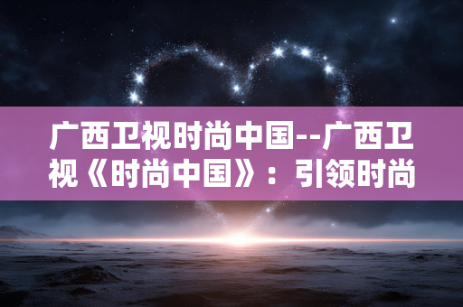 广西卫视时尚中国--广西卫视《时尚中国》：引领时尚文化新风尚