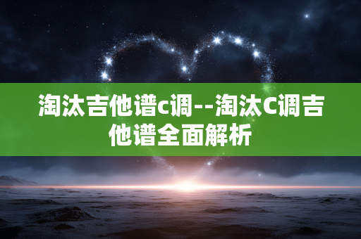 淘汰吉他谱c调--淘汰C调吉他谱全面解析 淘汰吉他谱c调--淘汰C调吉他谱全面解析