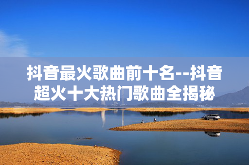 抖音最火歌曲前十名--抖音超火十大热门歌曲全揭秘 抖音最火歌曲前十名--抖音超火十大热门歌曲全揭秘