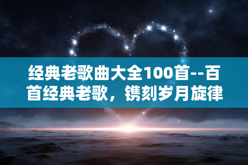经典老歌曲大全100首--百首经典老歌，镌刻岁月旋律
