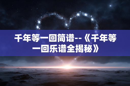 千年等一回简谱--《千年等一回乐谱全揭秘》 千年等一回简谱--《千年等一回乐谱全揭秘》