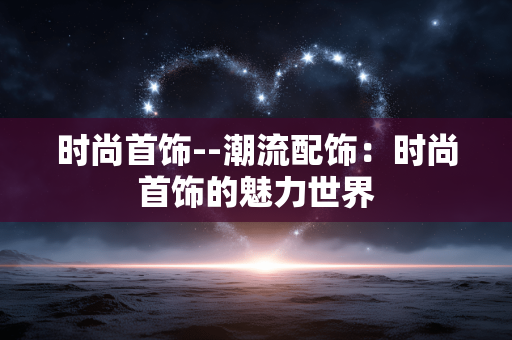 时尚首饰--潮流配饰:时尚首饰的魅力世界 时尚首饰--潮流配饰:时尚首饰的魅力世界