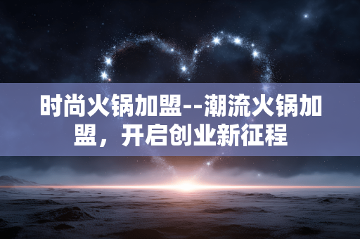 时尚火锅加盟--潮流火锅加盟，开启创业新征程