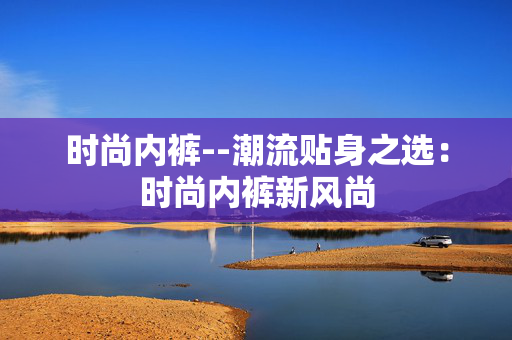 时尚内裤--潮流贴身之选：时尚内裤新风尚