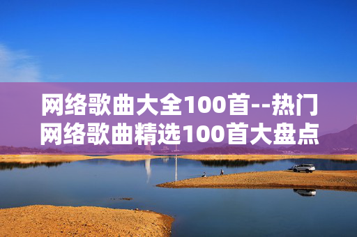 网络歌曲大全100首--热门网络歌曲精选100首大盘点