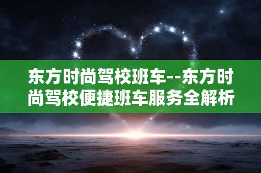 东方时尚驾校班车--东方时尚驾校便捷班车服务全解析 东方时尚驾校班车--东方时尚驾校便捷班车服务全解析