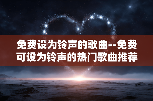 免费设为铃声的歌曲--免费可设为铃声的热门歌曲推荐