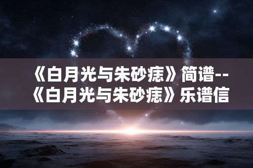 《白月光与朱砂痣》简谱--《白月光与朱砂痣》乐谱信息全解 《白月光与朱砂痣》简谱--《白月光与朱砂痣》乐谱信息全解