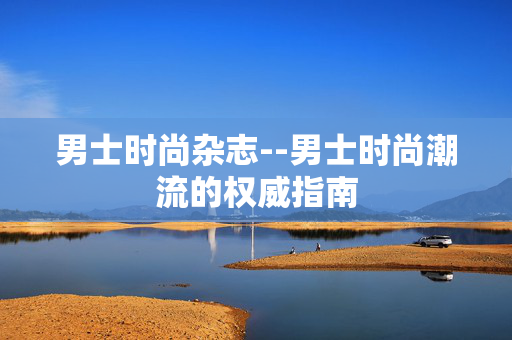 男士时尚杂志--男士时尚潮流的权威指南
