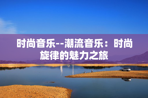 时尚音乐--潮流音乐：时尚旋律的魅力之旅