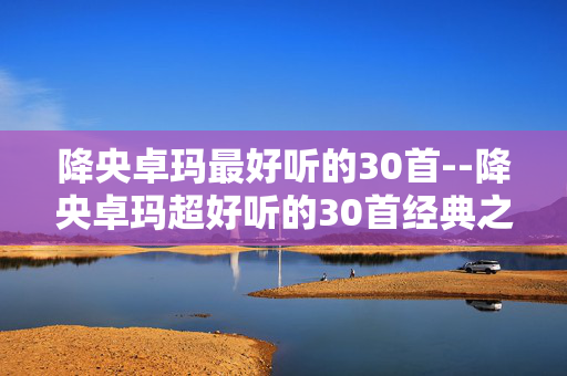降央卓玛最好听的30首--降央卓玛超好听的30首经典之作 降央卓玛最好听的30首--降央卓玛超好听的30首经典之作