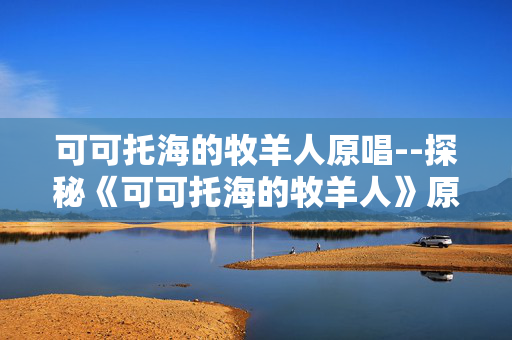 可可托海的牧羊人原唱--探秘《可可托海的牧羊人》原唱的音乐世界