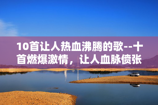 10首让人热血沸腾的歌--十首燃爆激情,让人血脉偾张的歌曲 10首让人热血沸腾的歌--十首燃爆激情,让人血脉偾张的歌曲