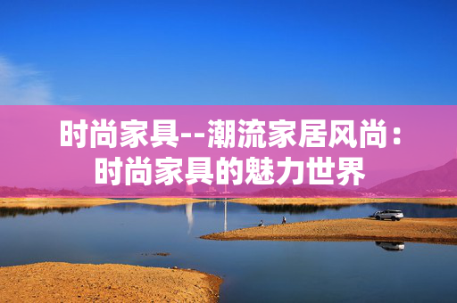 时尚家具--潮流家居风尚：时尚家具的魅力世界