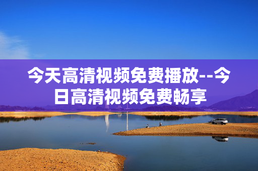 今天高清视频免费播放--今日高清视频免费畅享
