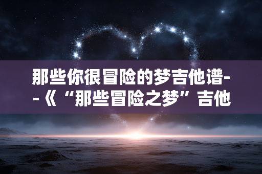 那些你很冒险的梦吉他谱--《“那些冒险之梦”吉他谱全解析》