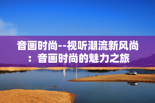 音画时尚--视听潮流新风尚:音画时尚的魅力之旅 音画时尚--视听潮流新风尚:音画时尚的魅力之旅
