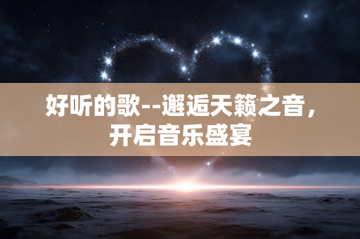 好听的歌--邂逅天籁之音,开启音乐盛宴 好听的歌--邂逅天籁之音,开启音乐盛宴