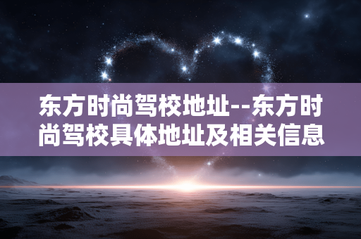 东方时尚驾校地址--东方时尚驾校具体地址及相关信息 东方时尚驾校地址--东方时尚驾校具体地址及相关信息