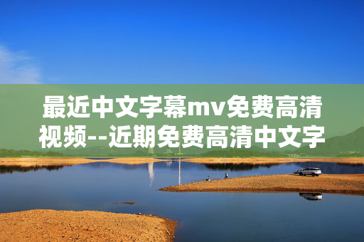 最近中文字幕mv免费高清视频--近期免费高清中文字幕MV资源全解析 最近中文字幕mv免费高清视频--近期免费高清中文字幕MV资源全解析