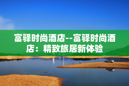 富驿时尚酒店--富驿时尚酒店：精致旅居新体验