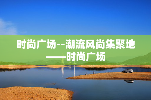 时尚广场--潮流风尚集聚地——时尚广场