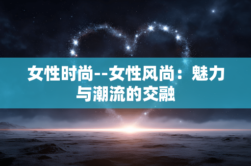 女性时尚--女性风尚:魅力与潮流的交融 女性时尚--女性风尚:魅力与潮流的交融