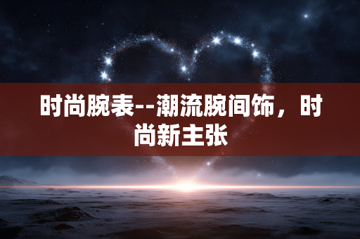 时尚腕表--潮流腕间饰，时尚新主张