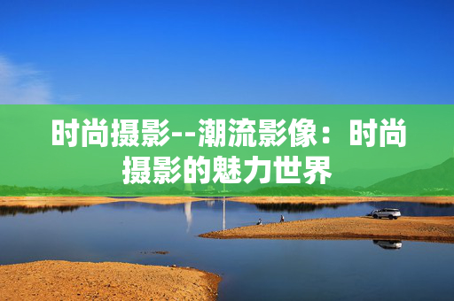 时尚摄影--潮流影像：时尚摄影的魅力世界