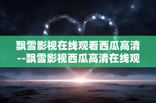 飘雪影视在线观看西瓜高清--飘雪影视西瓜高清在线观看全解析