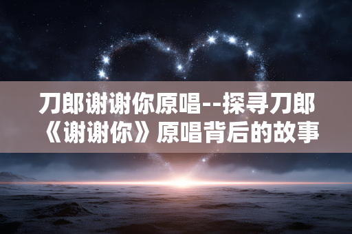 刀郎谢谢你原唱--探寻刀郎《谢谢你》原唱背后的故事