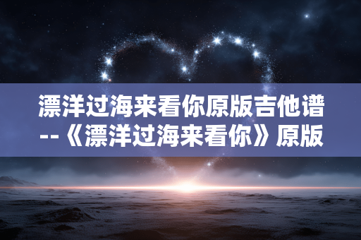漂洋过海来看你原版吉他谱--《漂洋过海来看你》原版吉他谱全解析