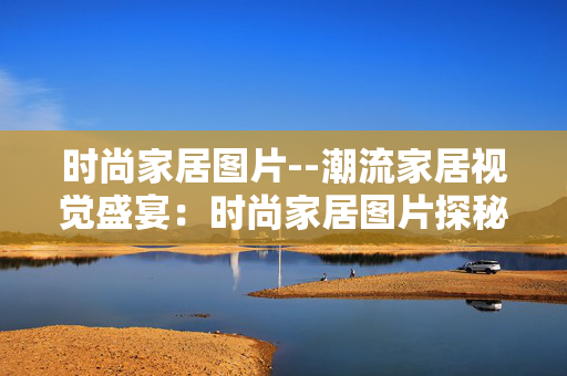 时尚家居图片--潮流家居视觉盛宴：时尚家居图片探秘