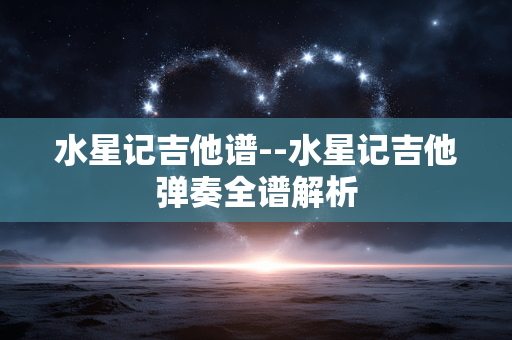 水星记吉他谱--水星记吉他弹奏全谱解析 水星记吉他谱--水星记吉他弹奏全谱解析
