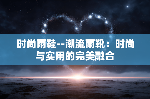 时尚雨鞋--潮流雨靴:时尚与实用的完美融合 时尚雨鞋--潮流雨靴:时尚与实用的完美融合