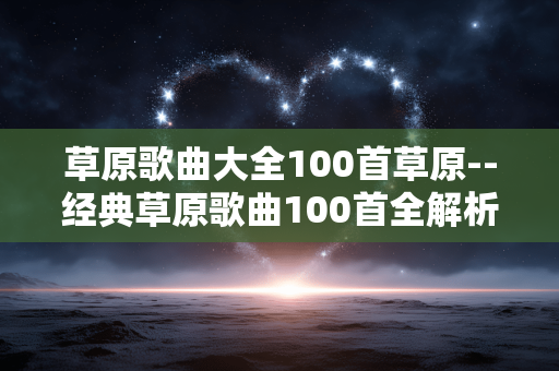 草原歌曲大全100首草原--经典草原歌曲100首全解析