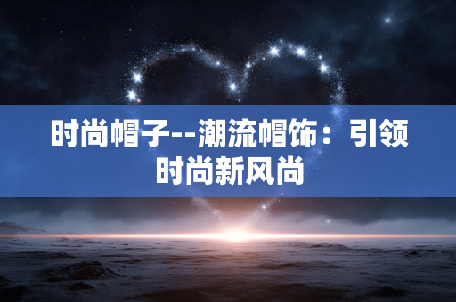 时尚帽子--潮流帽饰:引领时尚新风尚 时尚帽子--潮流帽饰:引领时尚新风尚