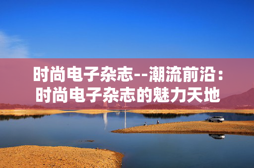 时尚电子杂志--潮流前沿：时尚电子杂志的魅力天地