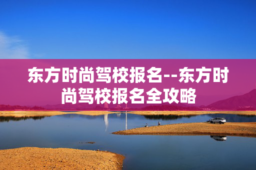 东方时尚驾校报名--东方时尚驾校报名全攻略