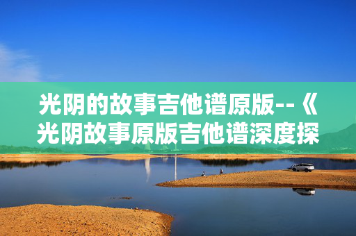 光阴的故事吉他谱原版--《光阴故事原版吉他谱深度探秘》