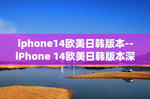 iphone14欧美日韩版本--iPhone 14欧美日韩版本深度剖析