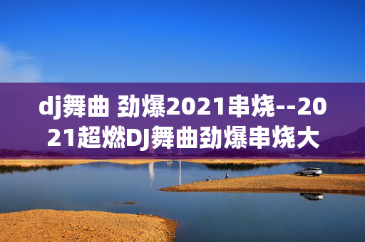 dj舞曲 劲爆2021串烧--2021超燃DJ舞曲劲爆串烧大揭秘