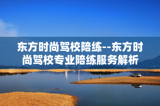 东方时尚驾校陪练--东方时尚驾校专业陪练服务解析