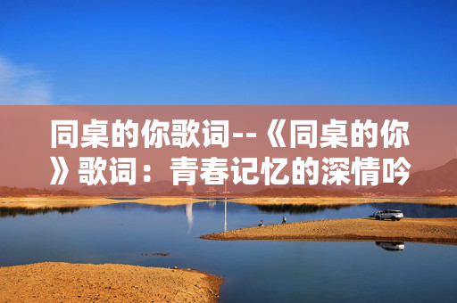 同桌的你歌词--《同桌的你》歌词：青春记忆的深情吟唱